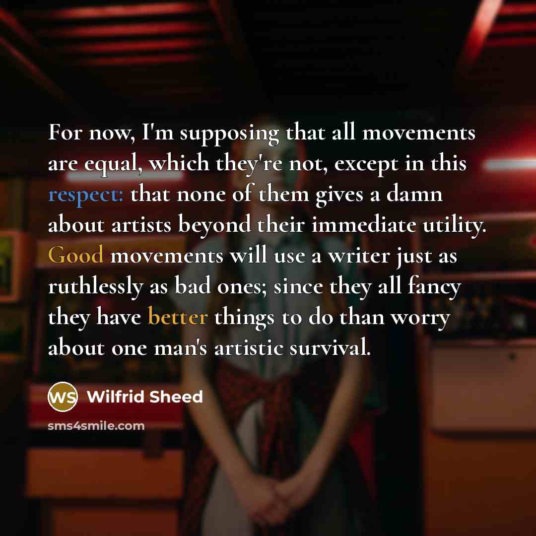 “For now, I'm supposing that all movements are equal, which they're not, except in this respect: that none of them gives a damn about artists beyond their immediate utility. Good movements will use a writer just as ruthlessly as bad ones; since they all fancy they have better things to do than…” quote by Wilfrid Sheed