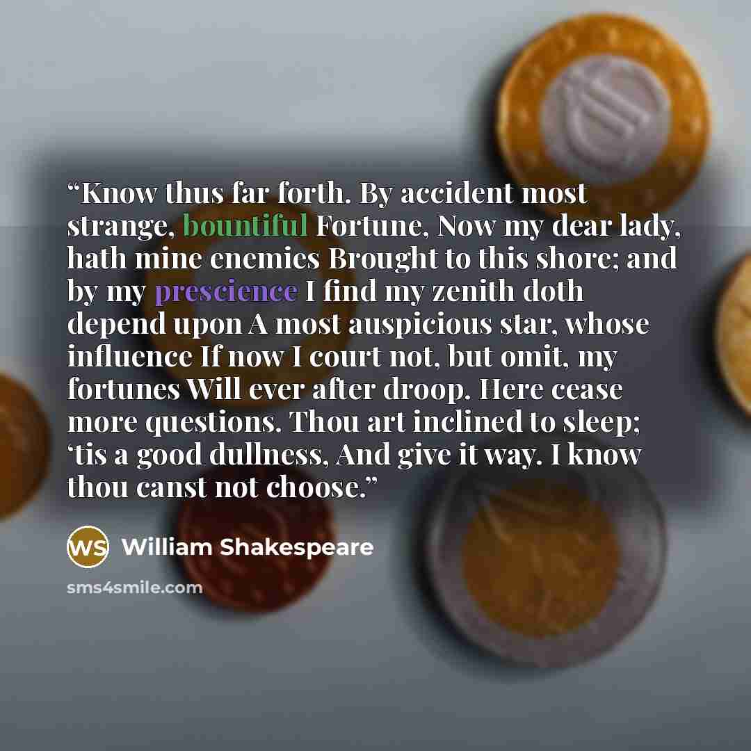 “Know thus far forth. By accident most strange, bountiful Fortune, Now my dear lady, hath mine enemies Brought to this shore; and by my prescience I find my zenith doth depend upon A most auspicious star, whose influence If now I court not, but omit, my fortunes Will ever after droop. Here cease…” quote by William Shakespeare