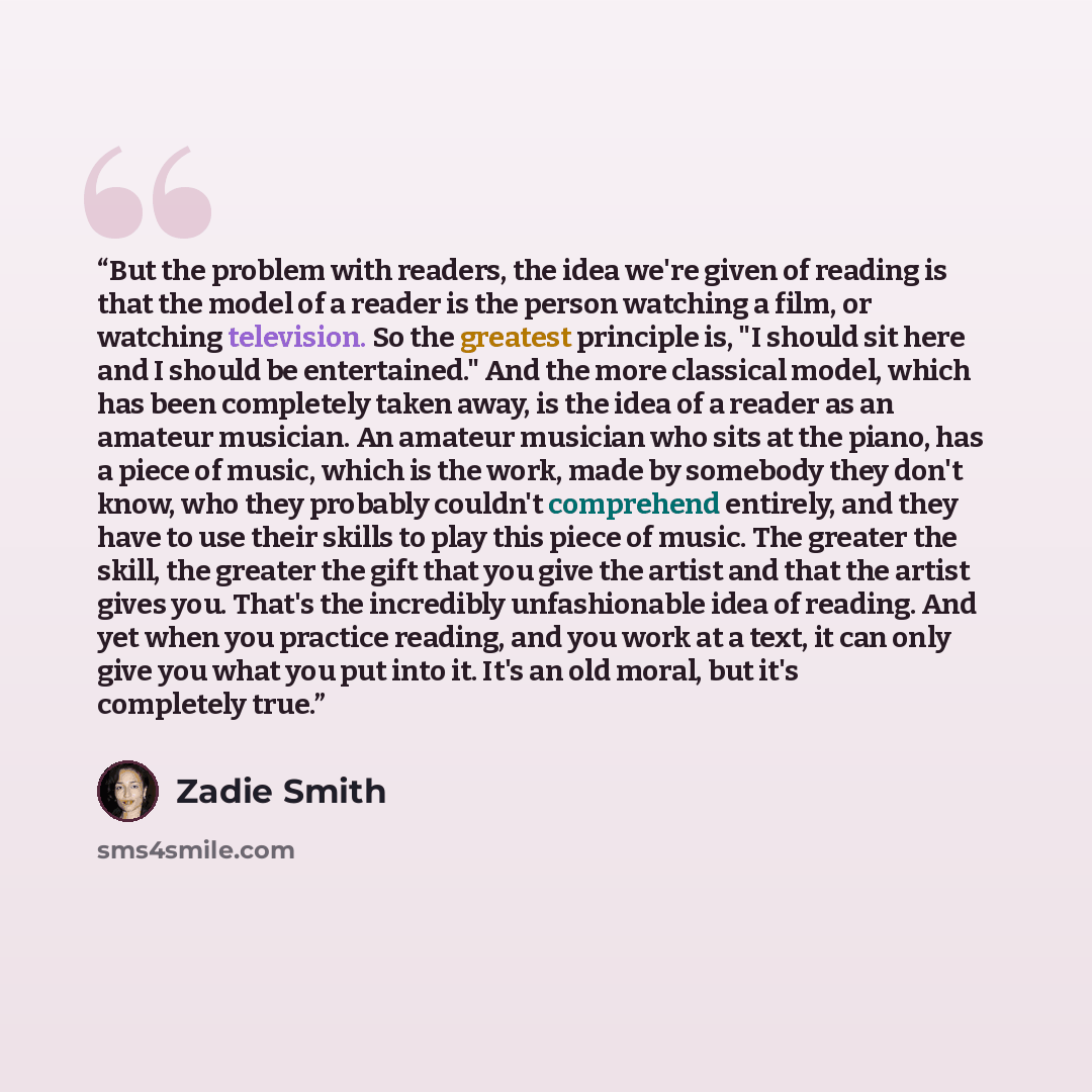 “But the problem with readers, the idea we're given of reading is that the model of a reader is the person watching a film, or watching television. So the greatest principle is, "I should sit here and I should be entertained." And the more classical model, which has been completely taken away, is…” quote by Zadie Smith