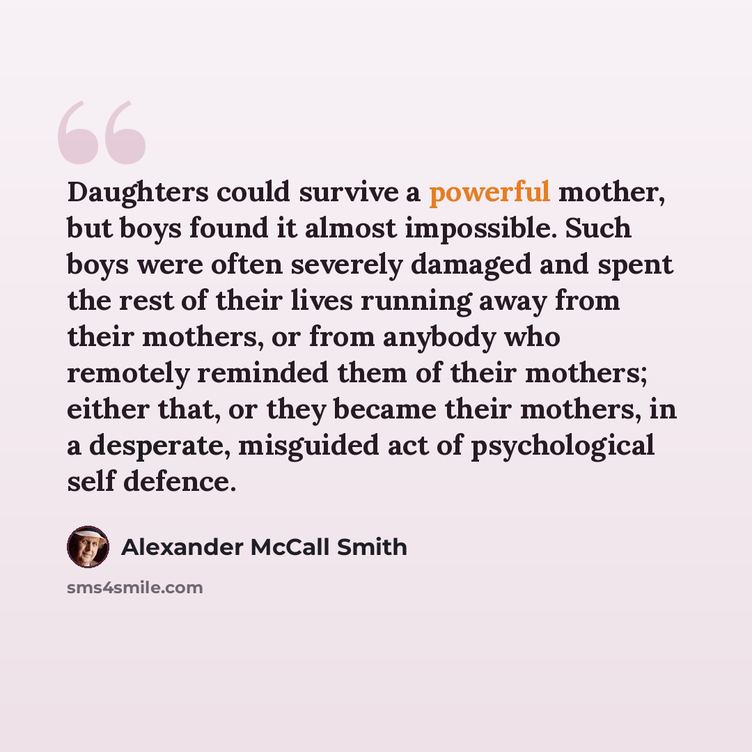 “Daughters could survive a powerful mother, but boys found it almost impossible. Such boys were often severely damaged and spent the rest of their lives running away from their mothers, or from anybody who remotely reminded them of their mothers; either that, or they became their mothers, in a…” quote by Alexander McCall Smith