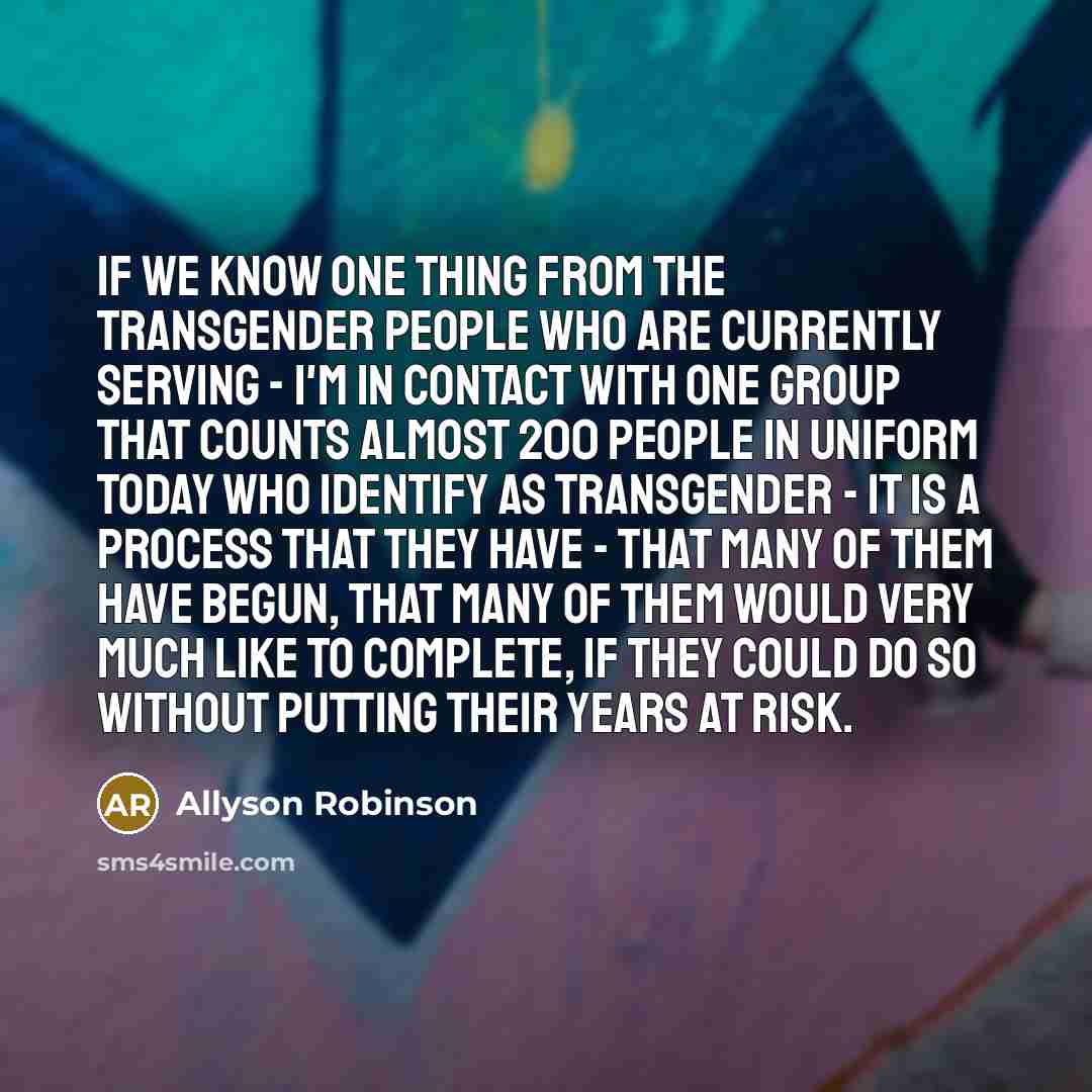“If we know one thing from the transgender people who are currently serving - I'm in contact with one group that counts almost 200 people in uniform today who identify as transgender - it is a process that they have - that many of them have begun, that many of them would very much like to complete…” quote by Allyson Robinson