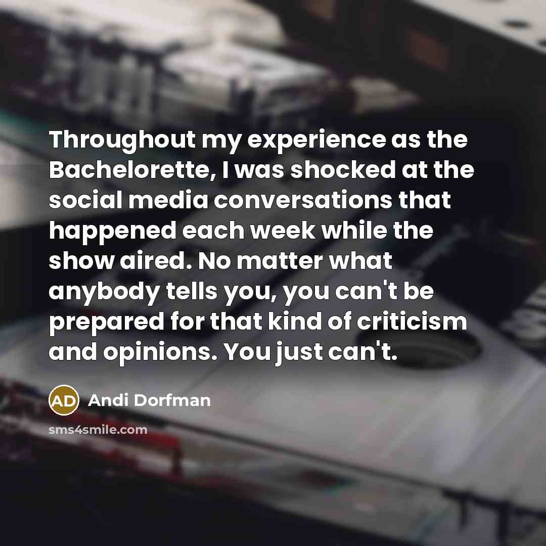 “Throughout my experience as the Bachelorette, I was shocked at the social media conversations that happened each week while the show aired. No matter what anybody tells you, you can't be prepared for that kind of criticism and opinions. You just can't.” quote by Andi Dorfman