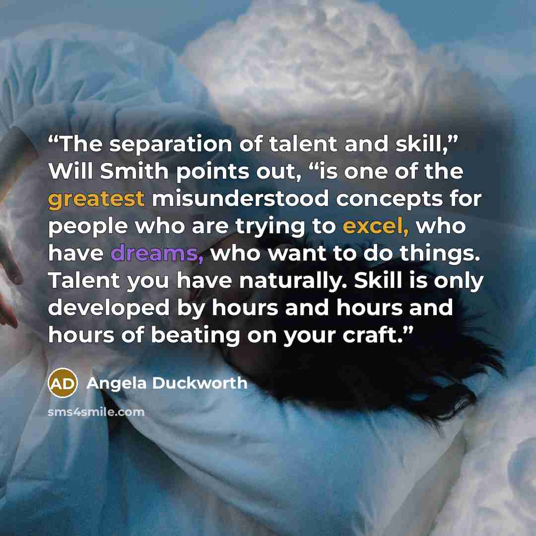 “The separation of talent and skill,” Will Smith points out, “is one of the greatest misunderstood concepts for people who are trying to excel, who have dreams, who want to do things. Talent you have naturally. Skill is only developed by hours and hours and hours of beating on your craft.” quote by Angela Duckworth