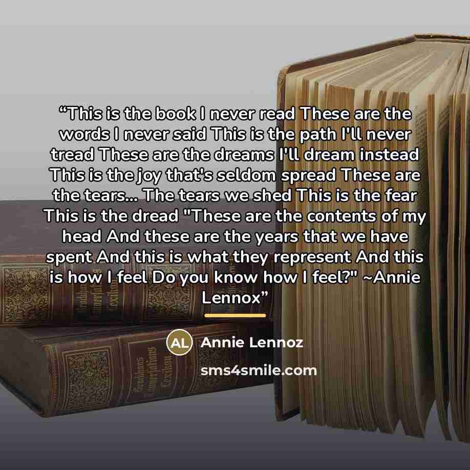 “This is the book I never read These are the words I never said This is the path I'll never tread These are the dreams I'll dream instead This is the joy that's seldom spread These are the tears... The tears we shed This is the fear This is the dread "These are the contents of my head And these are…” quote by Annie Lennoz