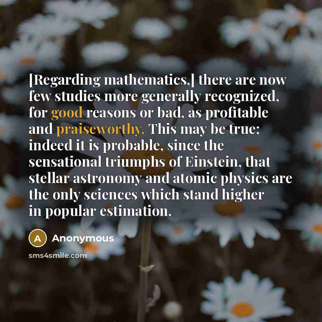 “[Regarding mathematics,] there are now few studies more generally recognized, for good reasons or bad, as profitable and praiseworthy. This may be true; indeed it is probable, since the sensational triumphs of Einstein, that stellar astronomy and atomic physics are the only sciences which stand…” quote by Anonymous