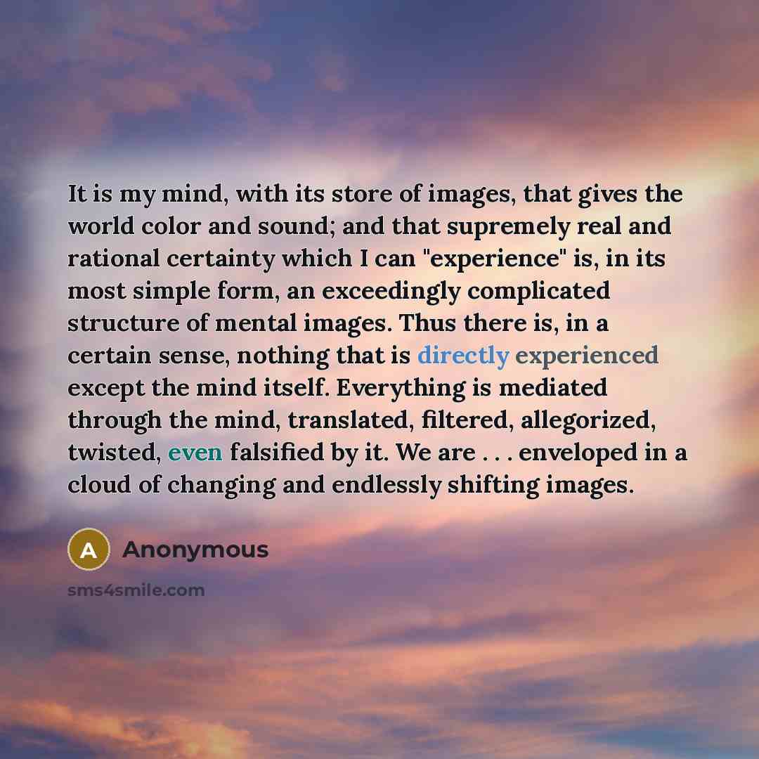 “It is my mind, with its store of images, that gives the world color and sound; and that supremely real and rational certainty which I can "experience" is, in its most simple form, an exceedingly complicated structure of mental images. Thus there is, in a certain sense, nothing that is directly…” quote by Anonymous