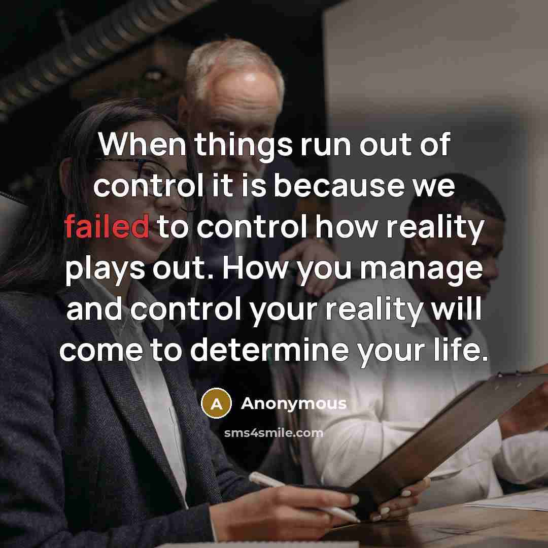 “When things run out of control it is because we failed to control how reality plays out. How you manage and control your reality will come to determine your life.” quote by Anonymous