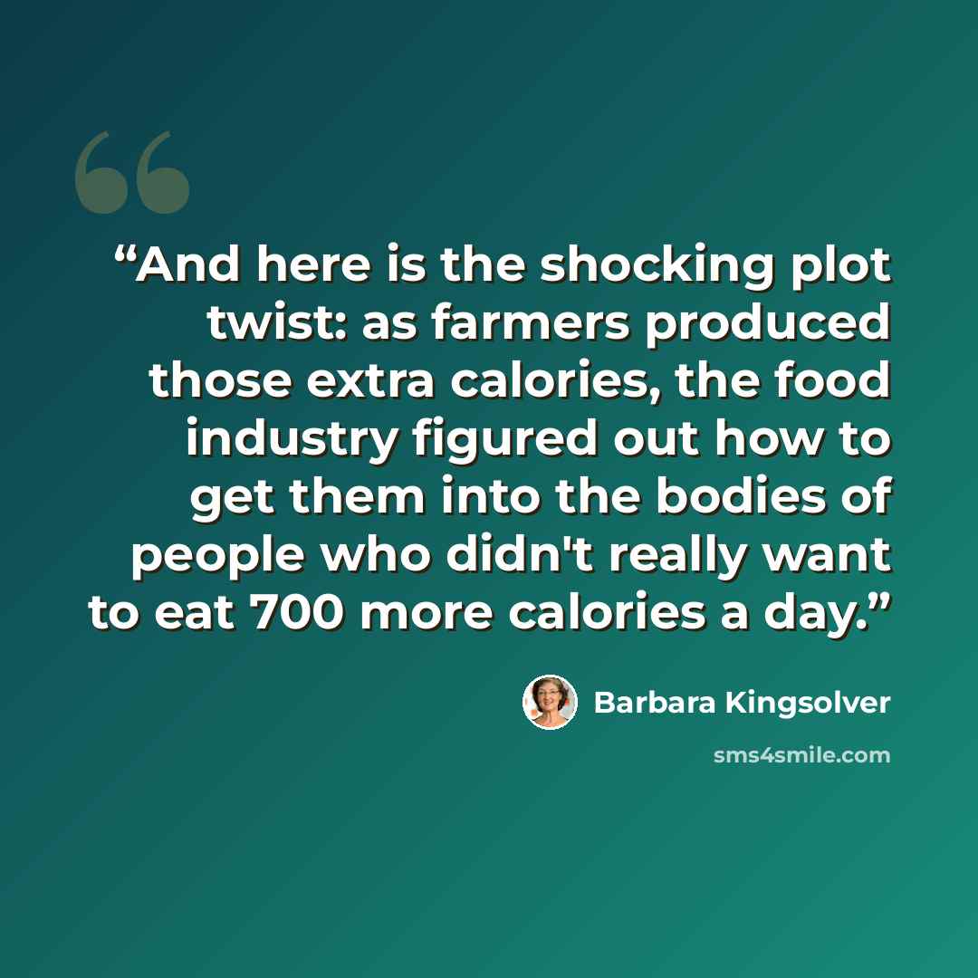 “And here is the shocking plot twist: as farmers produced those extra calories, the food industry figured out how to get them into the bodies of people who didn't really want to eat 700 more calories a day.” quote by Barbara Kingsolver