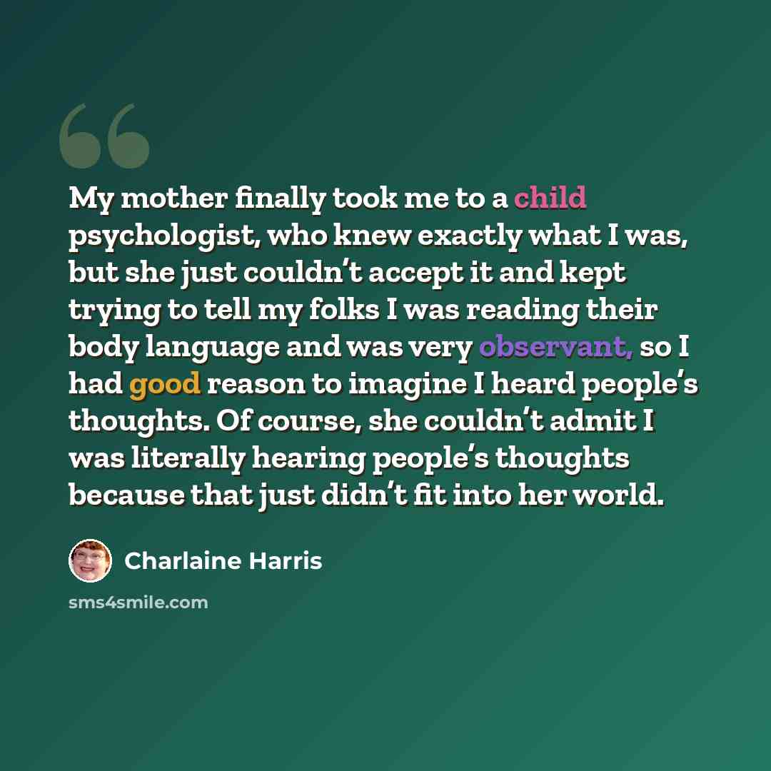 “My mother finally took me to a child psychologist, who knew exactly what I was, but she just couldn’t accept it and kept trying to tell my folks I was reading their body language and was very observant, so I had good reason to imagine I heard people’s thoughts. Of course, she couldn’t admit I was…” quote by Charlaine Harris