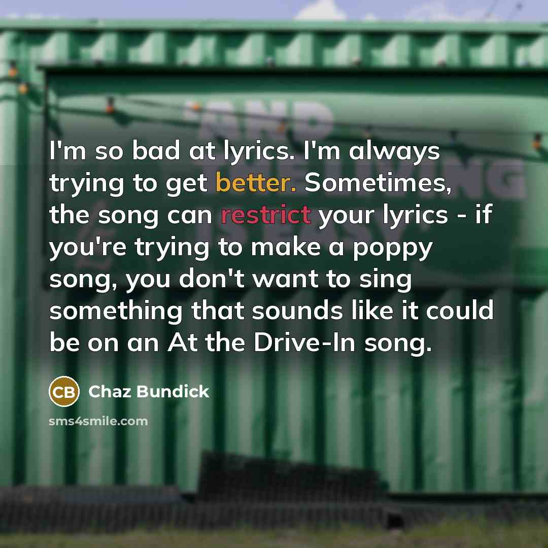 “I'm so bad at lyrics. I'm always trying to get better. Sometimes, the song can restrict your lyrics - if you're trying to make a poppy song, you don't want to sing something that sounds like it could be on an At the Drive-In song.” quote by Chaz Bundick