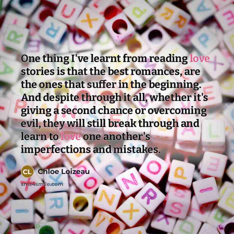 “One thing I've learnt from reading love stories is that the best romances, are the ones that suffer in the beginning. And despite through it all, whether it's giving a second chance or overcoming evil, they will still break through and learn to love one another's imperfections and mistakes.” quote by Chloe Loizeau