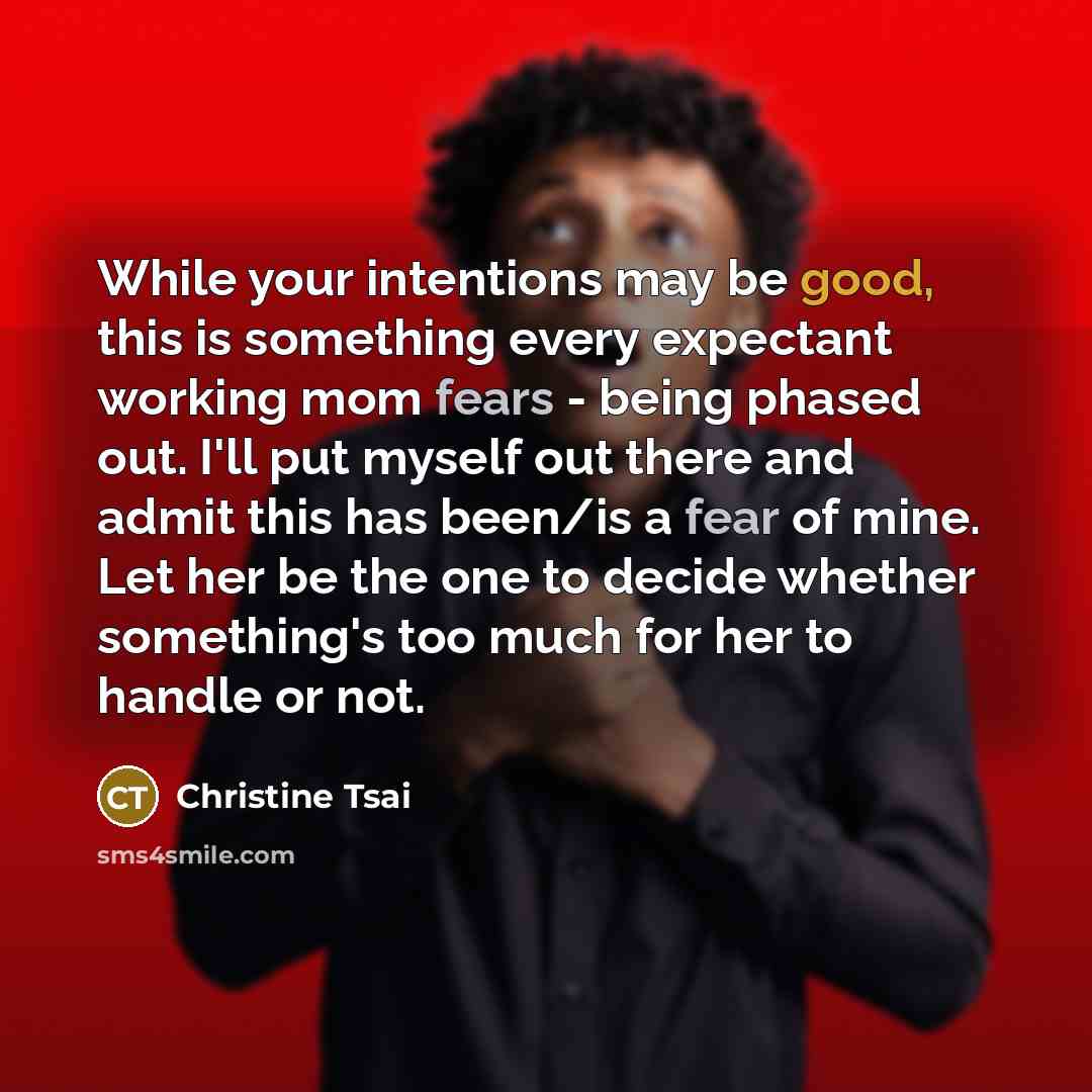 “While your intentions may be good, this is something every expectant working mom fears - being phased out. I'll put myself out there and admit this has been/is a fear of mine. Let her be the one to decide whether something's too much for her to handle or not.” quote by Christine Tsai