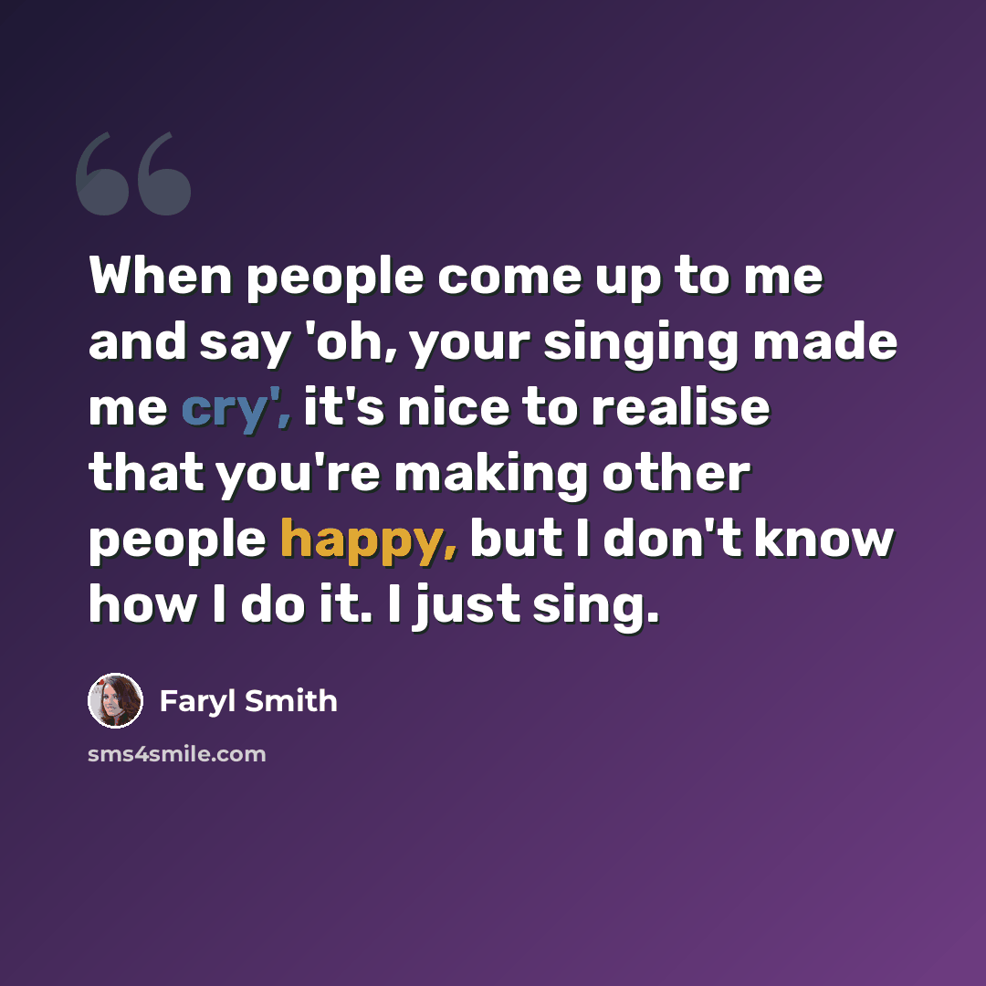 “When people come up to me and say 'oh, your singing made me cry', it's nice to realise that you're making other people happy, but I don't know how I do it. I just sing.” quote by Faryl Smith