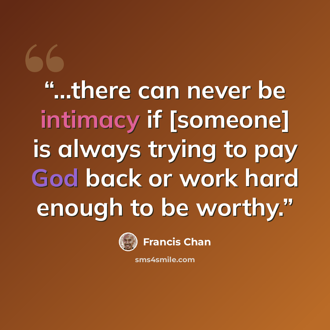 “...there can never be intimacy if [someone] is always trying to pay God back or work hard enough to be worthy.” quote by Francis Chan