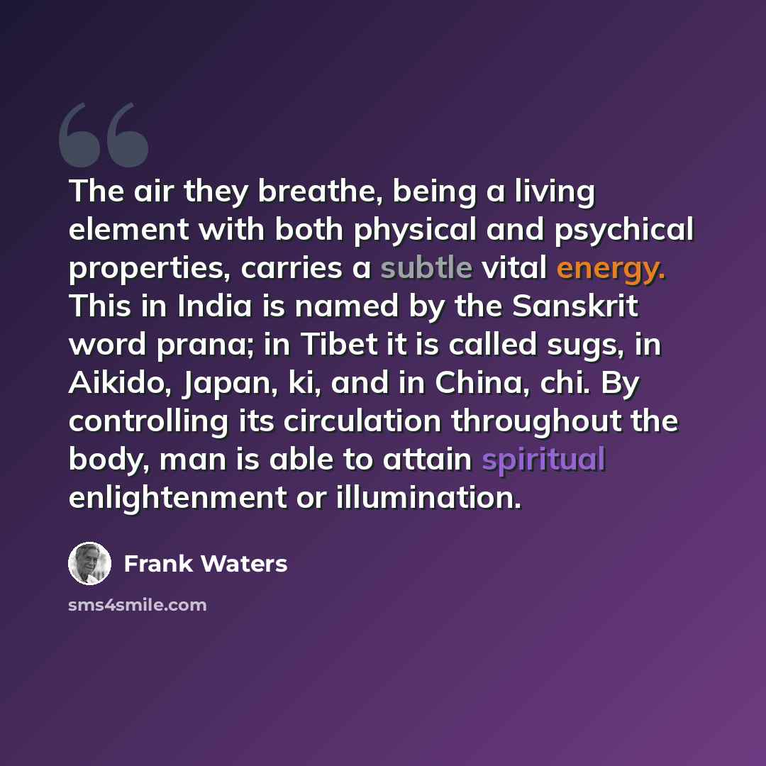 “The air they breathe, being a living element with both physical and psychical properties, carries a subtle vital energy. This in India is named by the Sanskrit word prana; in Tibet it is called sugs, in Aikido, Japan, ki, and in China, chi. By controlling its circulation throughout the body, man…” quote by Frank Waters