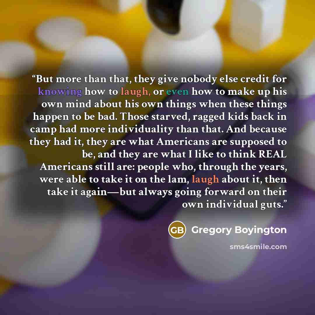 “But more than that, they give nobody else credit for knowing how to laugh, or even how to make up his own mind about his own things when these things happen to be bad. Those starved, ragged kids back in camp had more individuality than that. And because they had it, they are what Americans are…” quote by Gregory Boyington