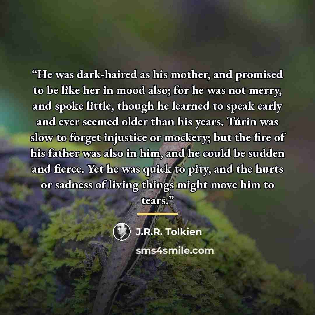 “He was dark-haired as his mother, and promised to be like her in mood also; for he was not merry, and spoke little, though he learned to speak early and ever seemed older than his years. Túrin was slow to forget injustice or mockery; but the fire of his father was also in him, and he could be…” quote by J.R.R. Tolkien