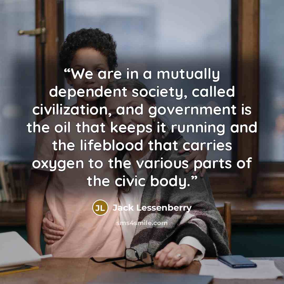 “We are in a mutually dependent society, called civilization, and government is the oil that keeps it running and the lifeblood that carries oxygen to the various parts of the civic body.” quote by Jack Lessenberry