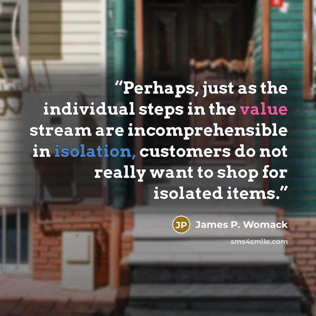 “Perhaps, just as the individual steps in the value stream are incomprehensible in isolation, customers do not really want to shop for isolated items.” quote by James P. Womack