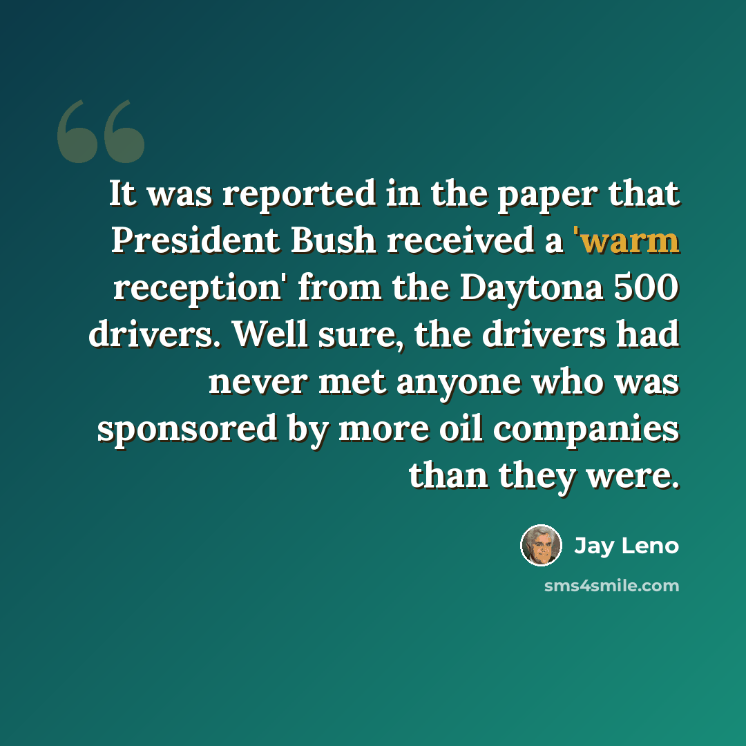 “It was reported in the paper that President Bush received a 'warm reception' from the Daytona 500 drivers. Well sure, the drivers had never met anyone who was sponsored by more oil companies than they were.” quote by Jay Leno