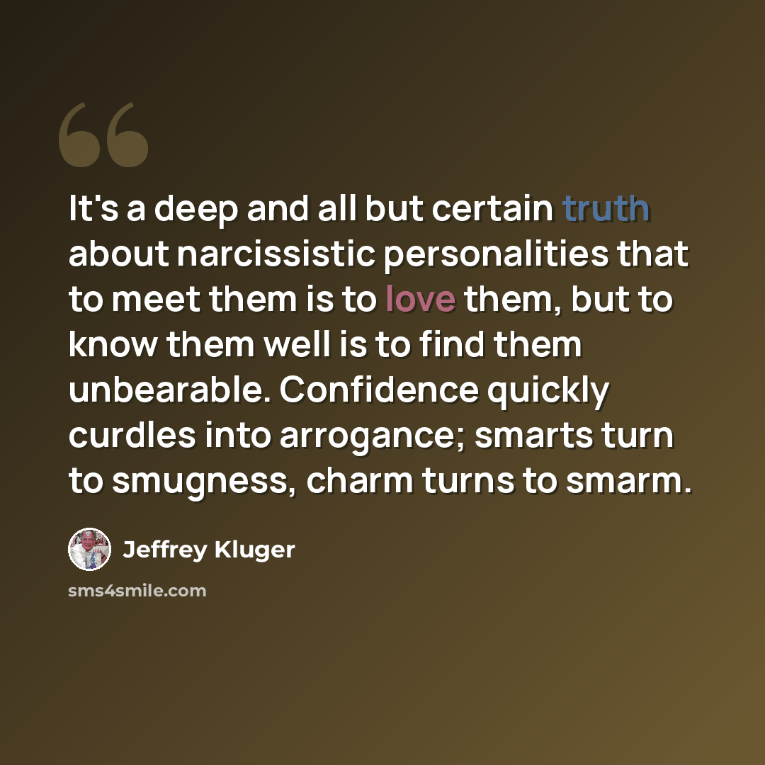 “It's a deep and all but certain truth about narcissistic personalities that to meet them is to love them, but to know them well is to find them unbearable. Confidence quickly curdles into arrogance; smarts turn to smugness, charm turns to smarm.” quote by Jeffrey Kluger