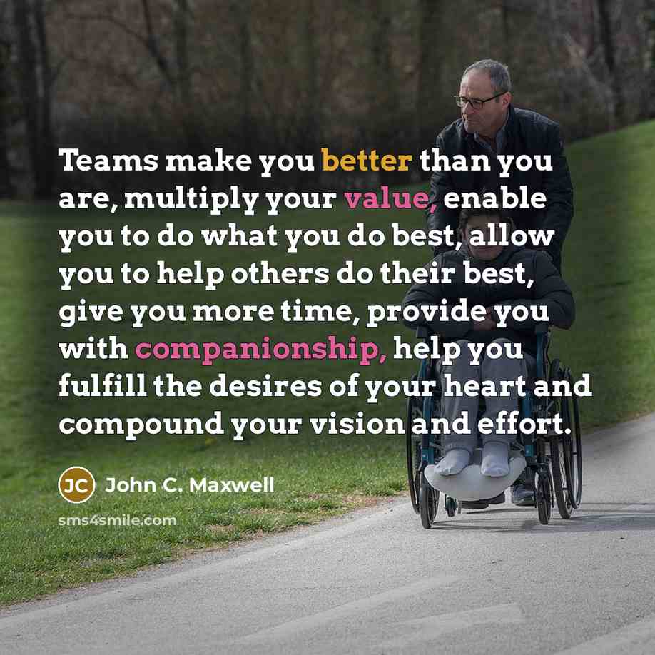 “Teams make you better than you are, multiply your value, enable you to do what you do best, allow you to help others do their best, give you more time, provide you with companionship, help you fulfill the desires of your heart and compound your vision and effort.” quote by John C. Maxwell