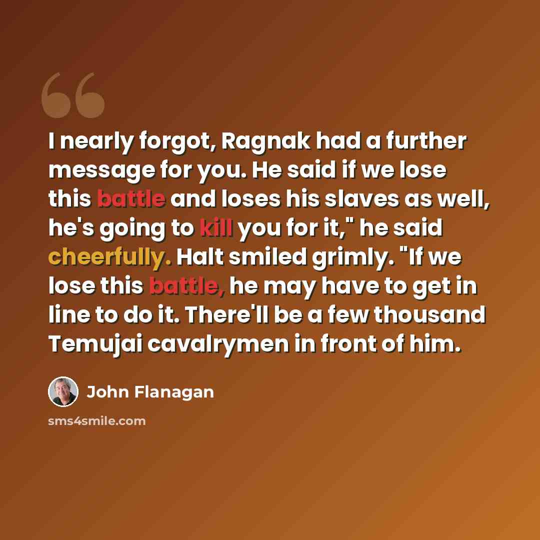 “I nearly forgot, Ragnak had a further message for you. He said if we lose this battle and loses his slaves as well, he's going to kill you for it," he said cheerfully. Halt smiled grimly. "If we lose this battle, he may have to get in line to do it. There'll be a few thousand Temujai cavalrymen in…” quote by John Flanagan