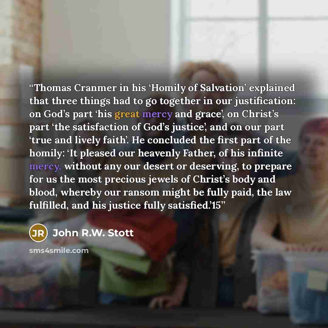 “Thomas Cranmer in his ‘Homily of Salvation’ explained that three things had to go together in our justification: on God’s part ‘his great mercy and grace’, on Christ’s part ‘the satisfaction of God’s justice’, and on our part ‘true and lively faith’. He concluded the first part of the homily: ‘It…” quote by John R.W. Stott