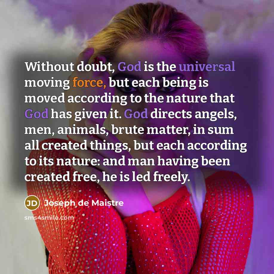 “Without doubt, God is the universal moving force, but each being is moved according to the nature that God has given it. God directs angels, men, animals, brute matter, in sum all created things, but each according to its nature: and man having been created free, he is led freely.” quote by Joseph de Maistre