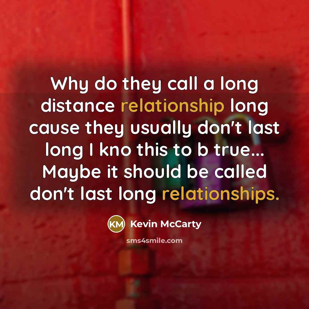 “Why do they call a long distance relationship long cause they usually don't last long I kno this to b true... Maybe it should be called don't last long relationships.” quote by Kevin Mccarty