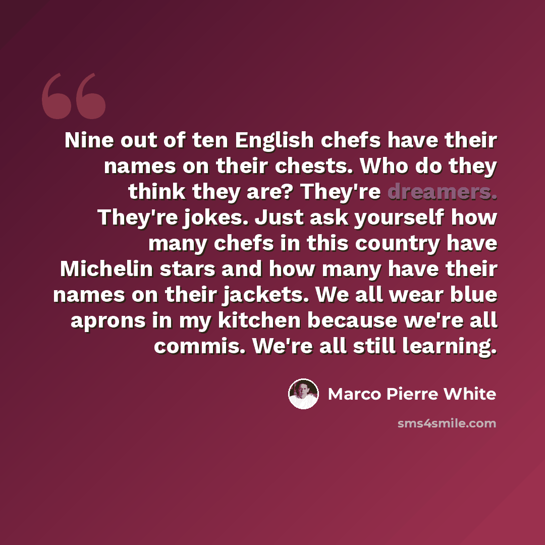 “Nine out of ten English chefs have their names on their chests. Who do they think they are? They're dreamers. They're jokes. Just ask yourself how many chefs in this country have Michelin stars and how many have their names on their jackets. We all wear blue aprons in my kitchen because we're all…” quote by Marco Pierre White