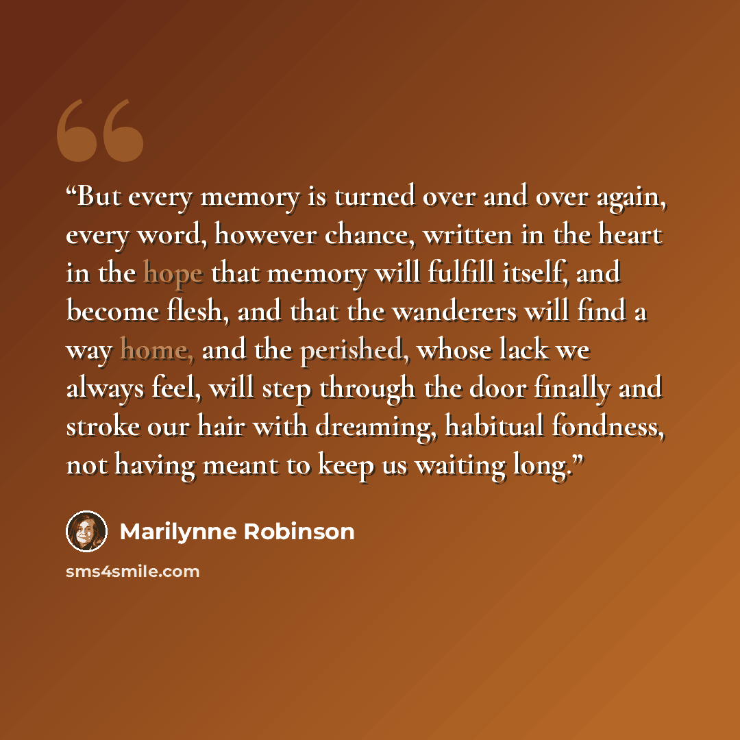 “But every memory is turned over and over again, every word, however chance, written in the heart in the hope that memory will fulfill itself, and become flesh, and that the wanderers will find a way home, and the perished, whose lack we always feel, will step through the door finally and stroke…” quote by Marilynne Robinson