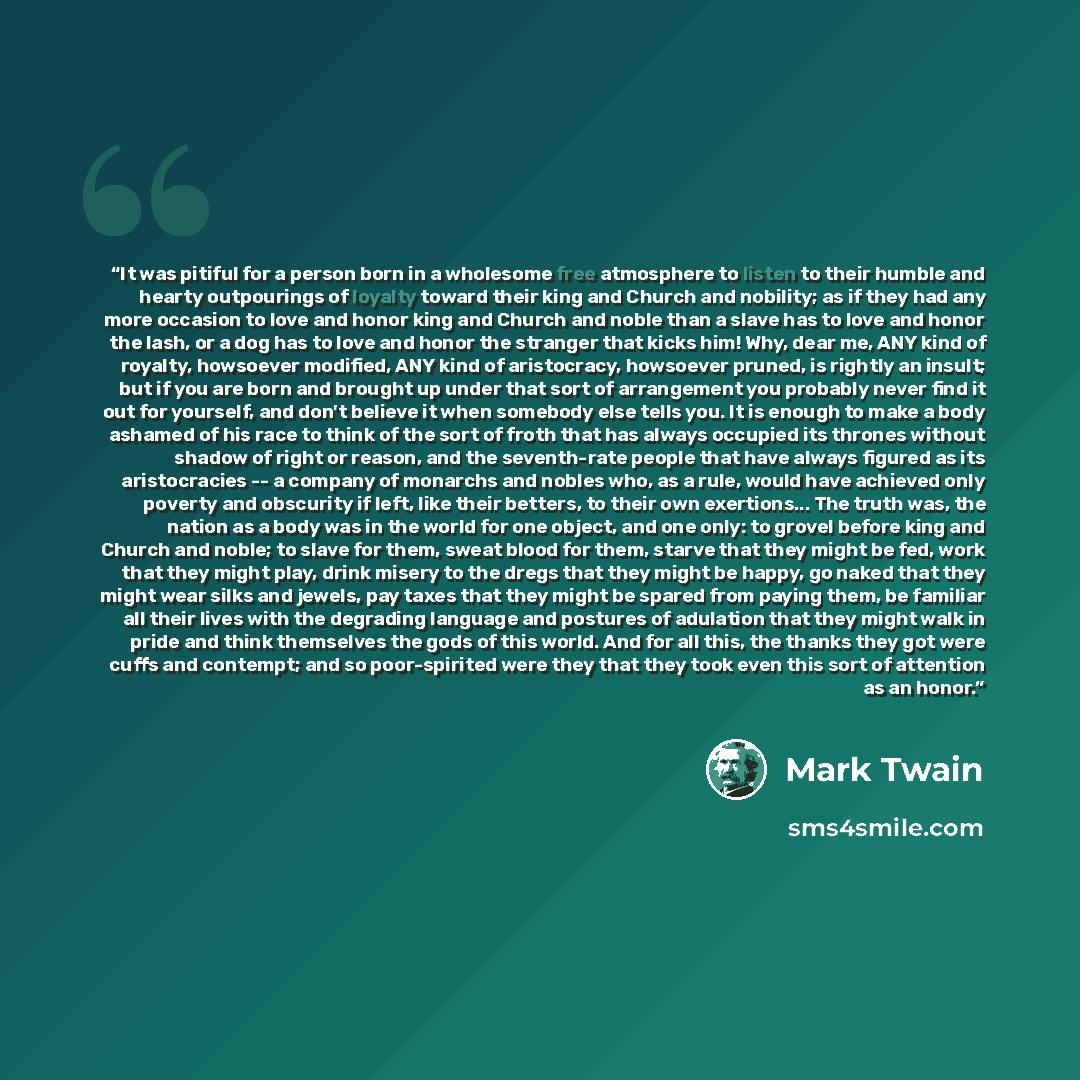“It was pitiful for a person born in a wholesome free atmosphere to listen to their humble and hearty outpourings of loyalty toward their king and Church and nobility; as if they had any more occasion to love and honor king and Church and noble than a slave has to love and honor the lash, or a dog…” quote by Mark Twain
