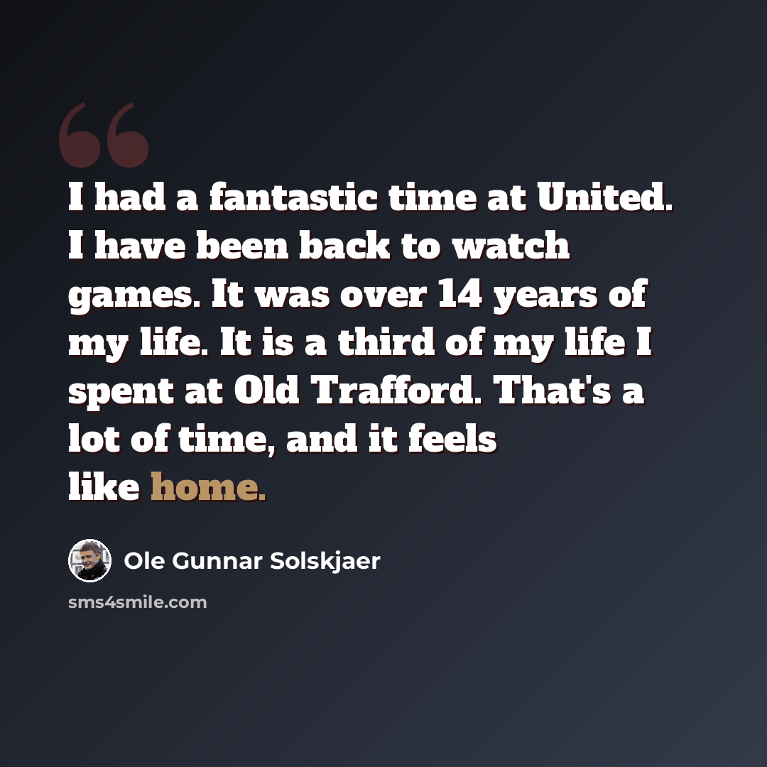 “I had a fantastic time at United. I have been back to watch games. It was over 14 years of my life. It is a third of my life I spent at Old Trafford. That's a lot of time, and it feels like home.” quote by Ole Gunnar Solskjaer