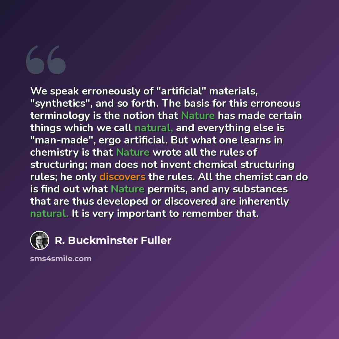 “We speak erroneously of "artificial" materials, "synthetics", and so forth. The basis for this erroneous terminology is the notion that Nature has made certain things which we call natural, and everything else is "man-made", ergo artificial. But what one learns in chemistry is that Nature wrote…” quote by R. Buckminster Fuller