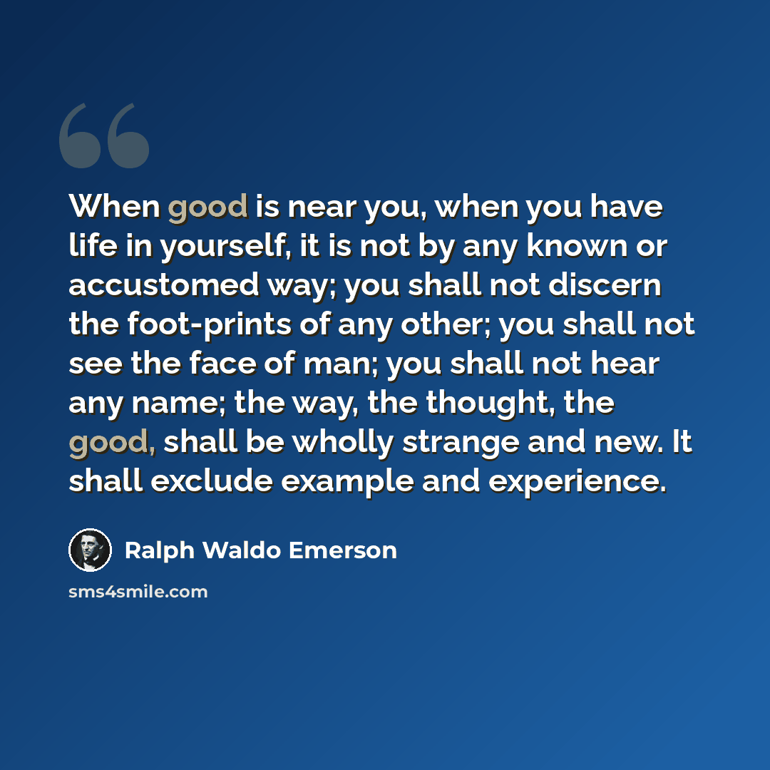 “When good is near you, when you have life in yourself, it is not by any known or accustomed way; you shall not discern the foot-prints of any other; you shall not see the face of man; you shall not hear any name; the way, the thought, the good, shall be wholly strange and new. It shall exclude…” quote by Ralph Waldo Emerson