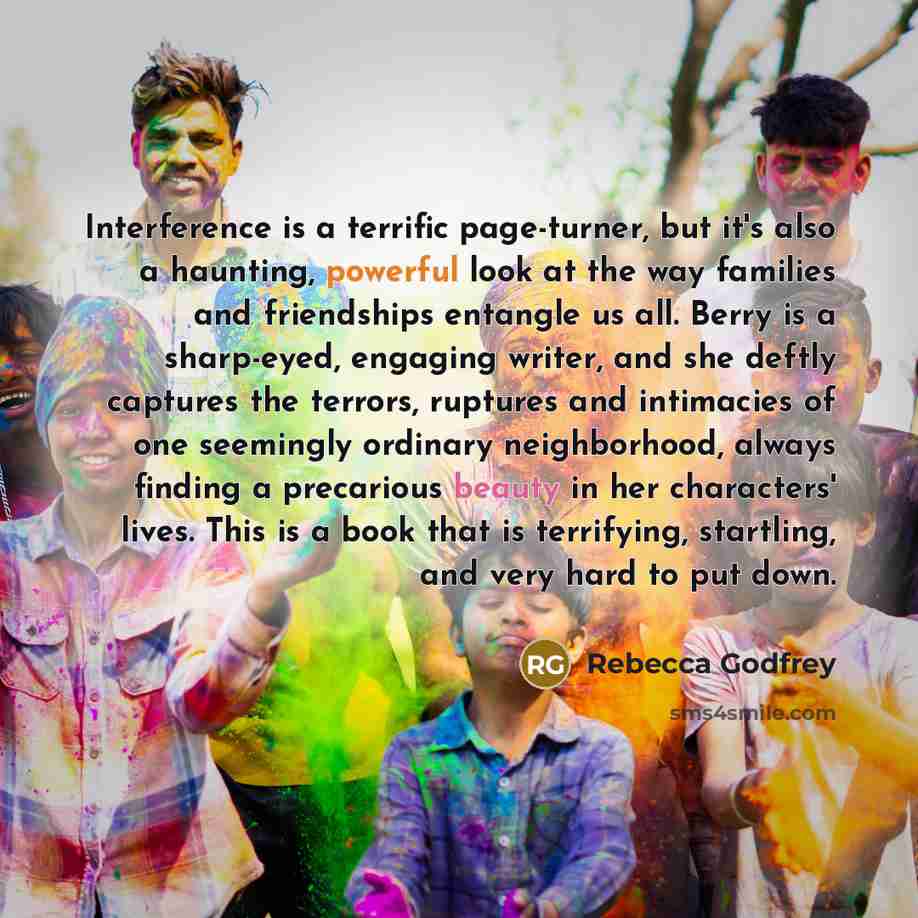“Interference is a terrific page-turner, but it's also a haunting, powerful look at the way families and friendships entangle us all. Berry is a sharp-eyed, engaging writer, and she deftly captures the terrors, ruptures and intimacies of one seemingly ordinary neighborhood, always finding a…” quote by Rebecca Godfrey