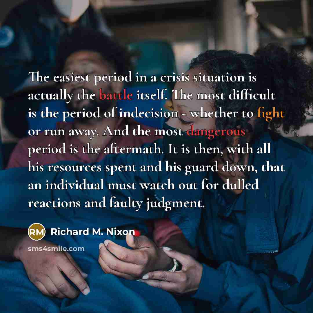“The easiest period in a crisis situation is actually the battle itself. The most difficult is the period of indecision - whether to fight or run away. And the most dangerous period is the aftermath. It is then, with all his resources spent and his guard down, that an individual must watch out for…” quote by Richard M. Nixon