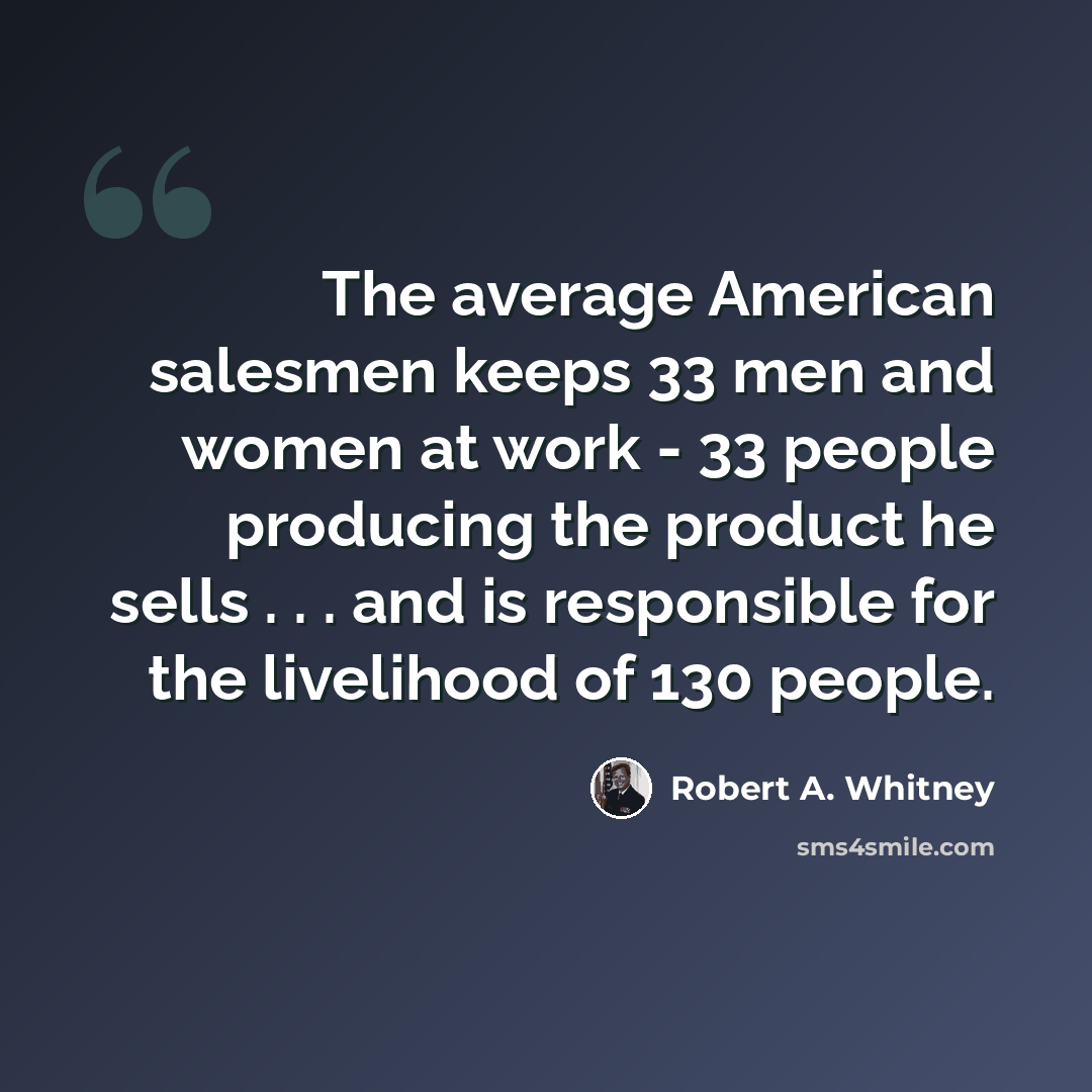 “The average American salesmen keeps 33 men and women at work - 33 people producing the product he sells . . . and is responsible for the livelihood of 130 people.” quote by Robert A. Whitney