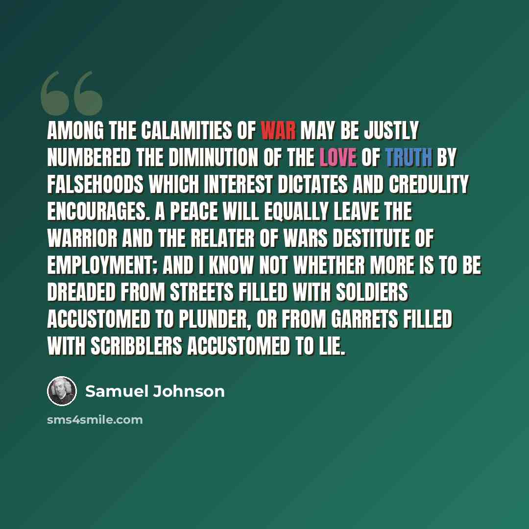 “Among the calamities of war may be justly numbered the diminution of the love of truth by falsehoods which interest dictates and credulity encourages. A peace will equally leave the warrior and the relater of wars destitute of employment; and I know not whether more is to be dreaded from streets…” quote by Samuel Johnson