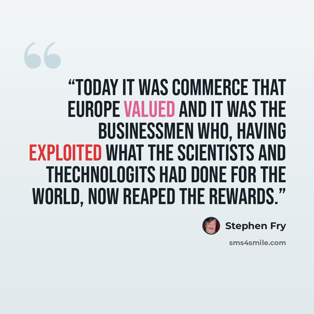 “Today it was commerce that Europe valued and it was the businessmen who, having exploited what the scientists and thechnologits had done for the world, now reaped the rewards.” quote by Stephen Fry