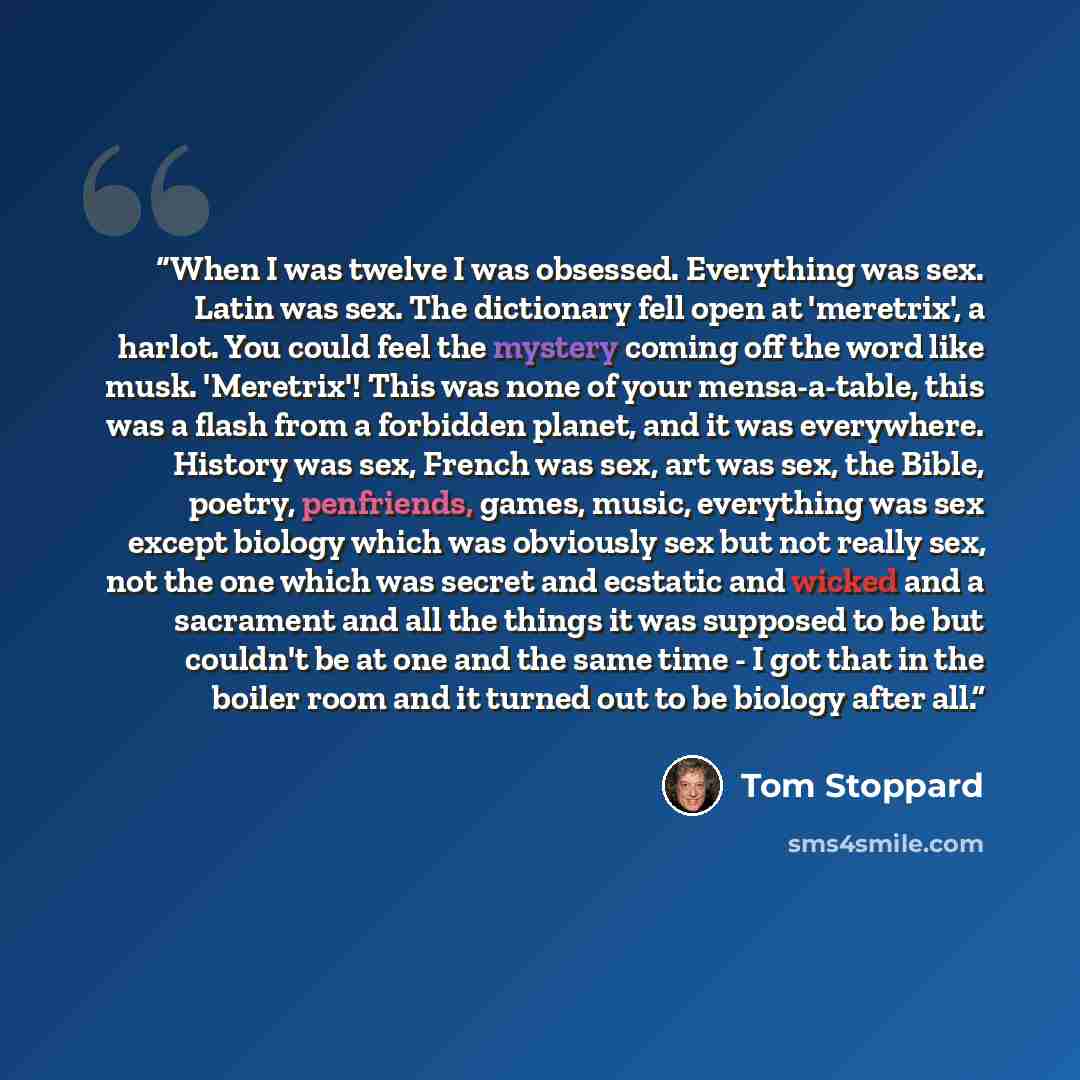“When I was twelve I was obsessed. Everything was sex. Latin was sex. The dictionary fell open at 'meretrix', a harlot. You could feel the mystery coming off the word like musk. 'Meretrix'! This was none of your mensa-a-table, this was a flash from a forbidden planet, and it was everywhere. History…” quote by Tom Stoppard