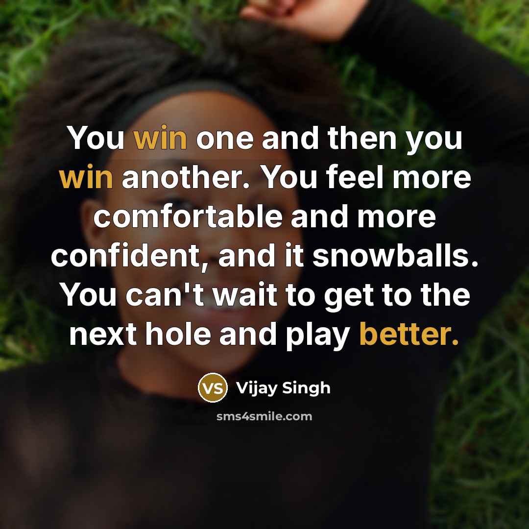 “You win one and then you win another. You feel more comfortable and more confident, and it snowballs. You can't wait to get to the next hole and play better.” quote by Vijay Singh