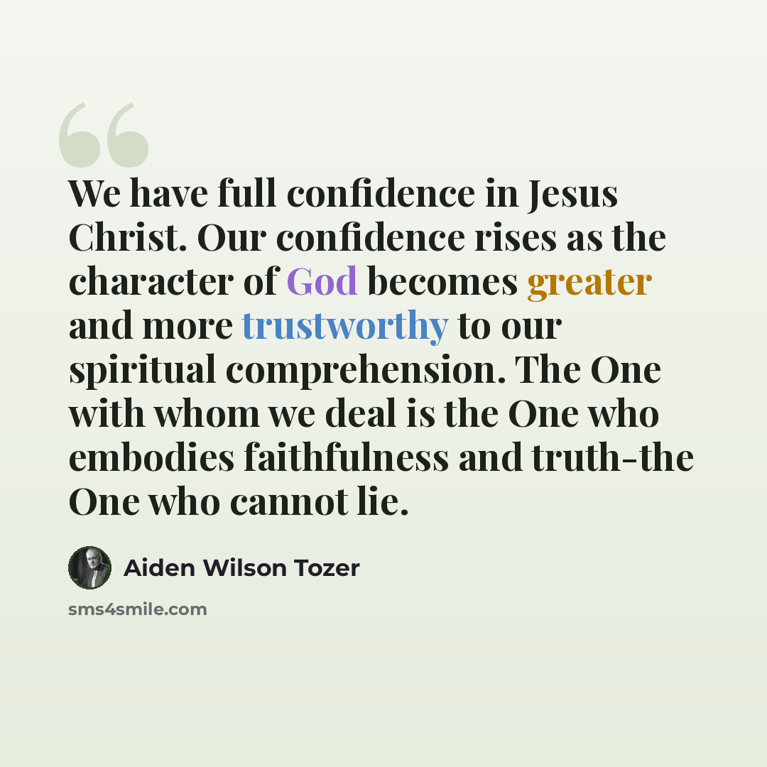 “We have full confidence in Jesus Christ. Our confidence rises as the character of God becomes greater and more trustworthy to our spiritual comprehension. The One with whom we deal is the One who embodies faithfulness and truth-the One who cannot lie.” quote by Aiden Wilson Tozer