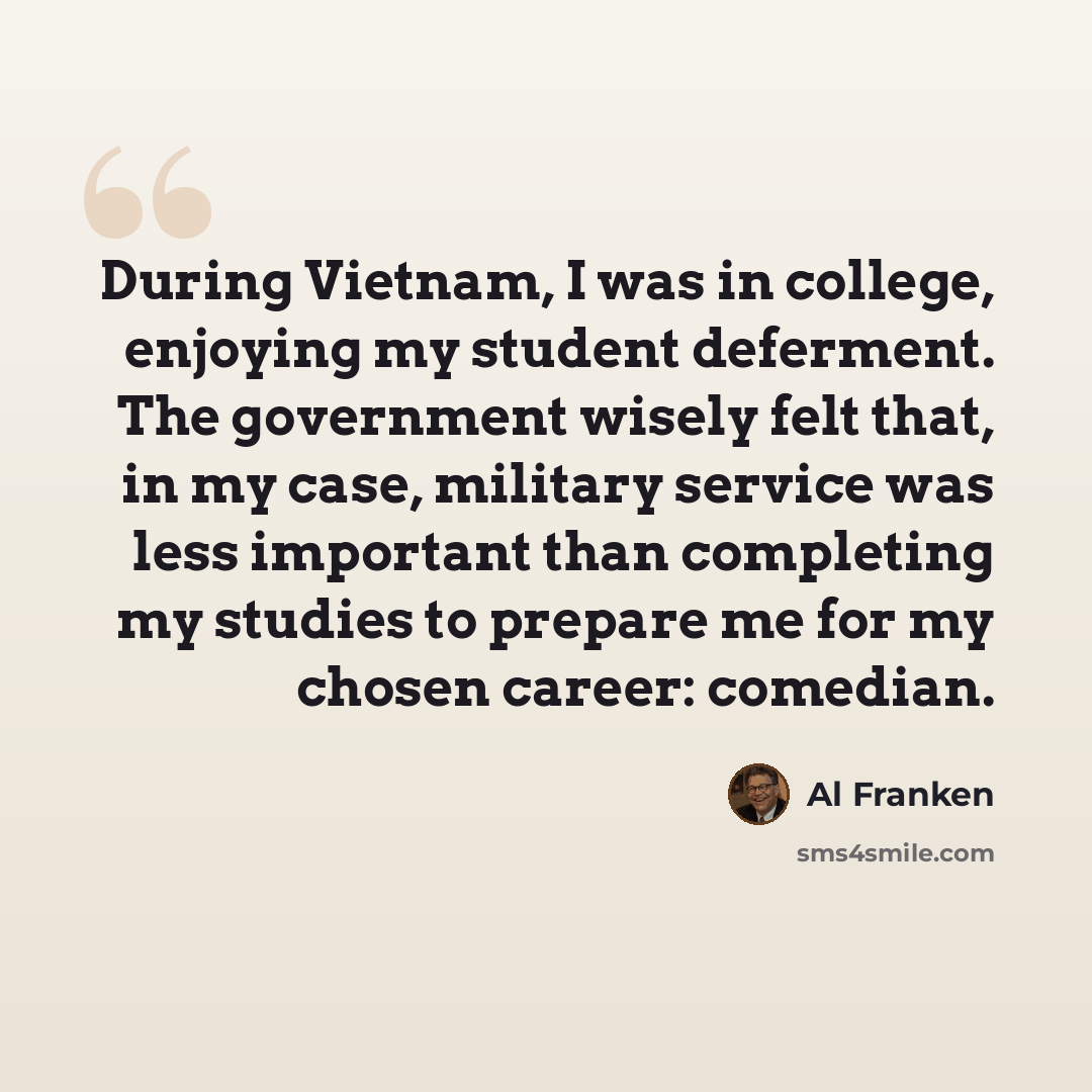 “During Vietnam, I was in college, enjoying my student deferment. The government wisely felt that, in my case, military service was less important than completing my studies to prepare me for my chosen career: comedian.” quote by Al Franken