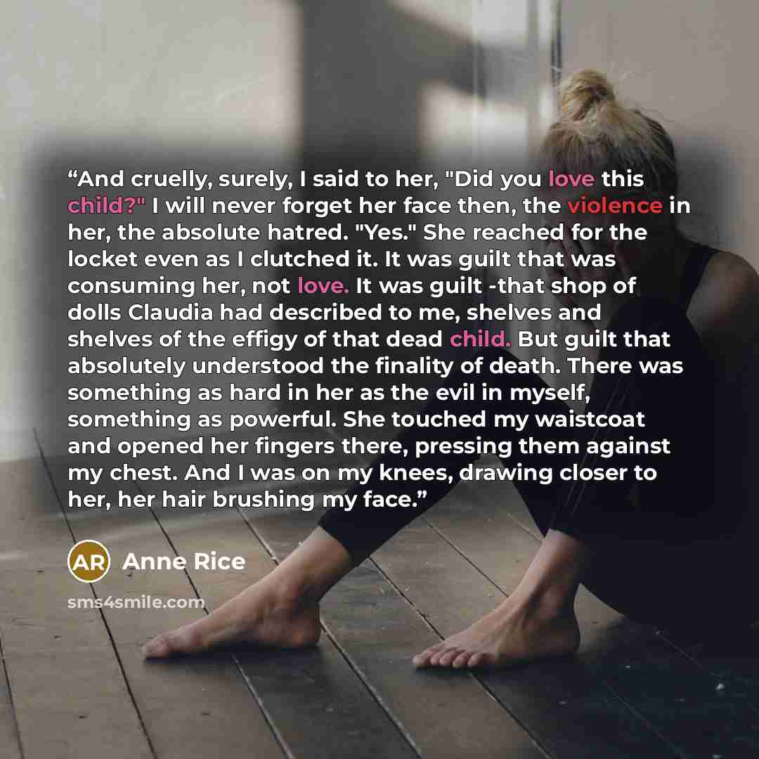 “And cruelly, surely, I said to her, "Did you love this child?" I will never forget her face then, the violence in her, the absolute hatred. "Yes." She reached for the locket even as I clutched it. It was guilt that was consuming her, not love. It was guilt -that shop of dolls Claudia had described…” quote by Anne Rice