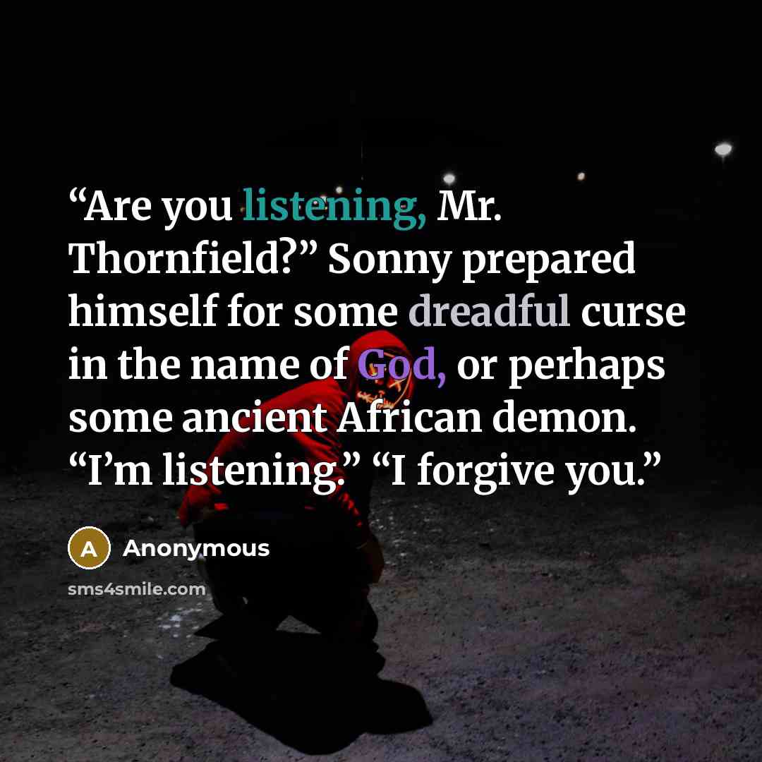“Are you listening, Mr. Thornfield?” Sonny prepared himself for some dreadful curse in the name of God, or perhaps some ancient African demon. “I’m listening.” “I forgive you.” quote by Anonymous