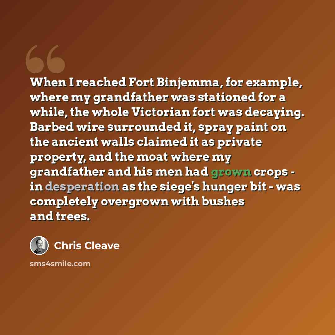 “When I reached Fort Binjemma, for example, where my grandfather was stationed for a while, the whole Victorian fort was decaying. Barbed wire surrounded it, spray paint on the ancient walls claimed it as private property, and the moat where my grandfather and his men had grown crops - in…” quote by Chris Cleave