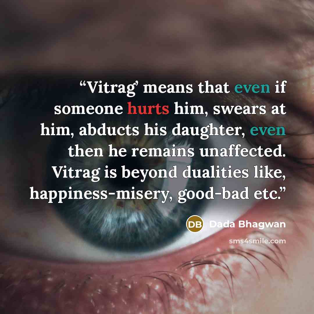 “Vitrag’ means that even if someone hurts him, swears at him, abducts his daughter, even then he remains unaffected. Vitrag is beyond dualities like, happiness-misery, good-bad etc.” quote by Dada Bhagwan