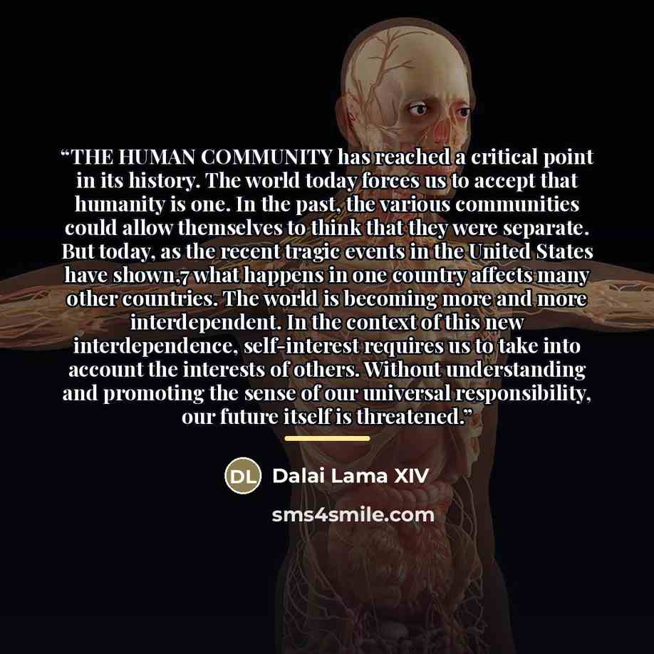 “THE HUMAN COMMUNITY has reached a critical point in its history. The world today forces us to accept that humanity is one. In the past, the various communities could allow themselves to think that they were separate. But today, as the recent tragic events in the United States have shown,7 what…” quote by Dalai Lama XIV